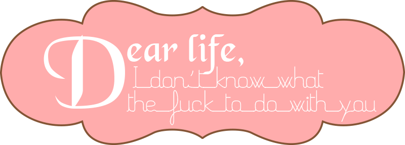 Dear life, I don't know what the fuck to do with you
