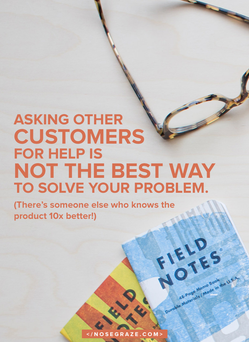 Asking other customers for help is not the best way to solve your problem. (There's someone else who knows the product 10x better!)