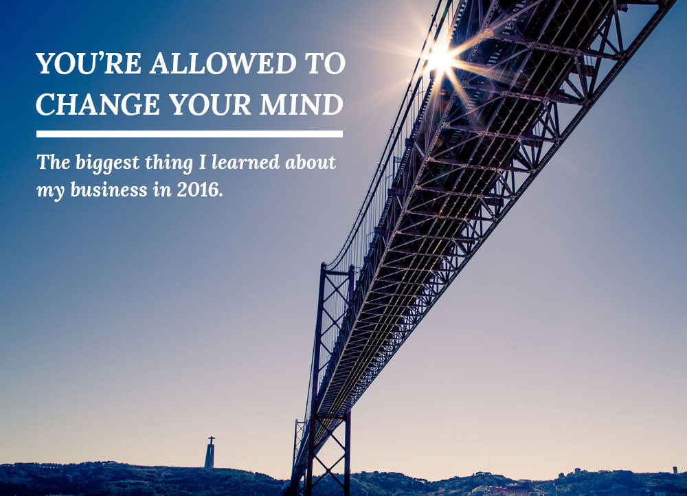 You're allowed to change your mind -- the biggest thing I learned about my business in 2016.